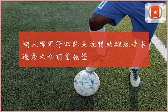 湖人绿军等四队关注特纳雄鹿寻求选秀大会前首轮签