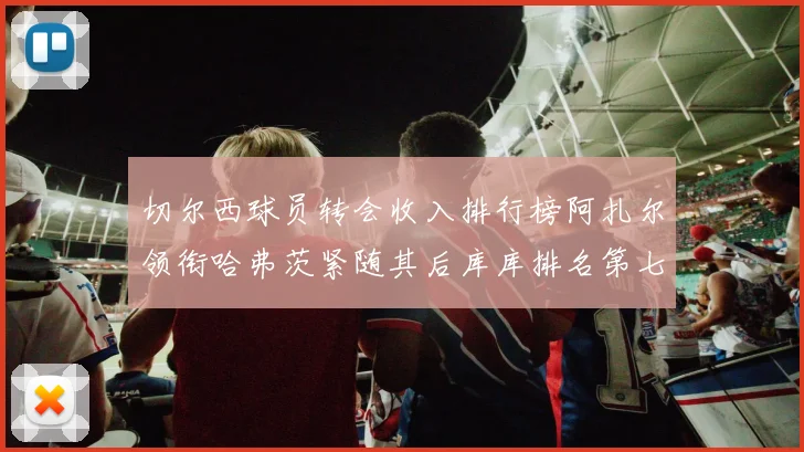 切尔西球员转会收入排行榜阿扎尔领衔哈弗茨紧随其后库库排名第七