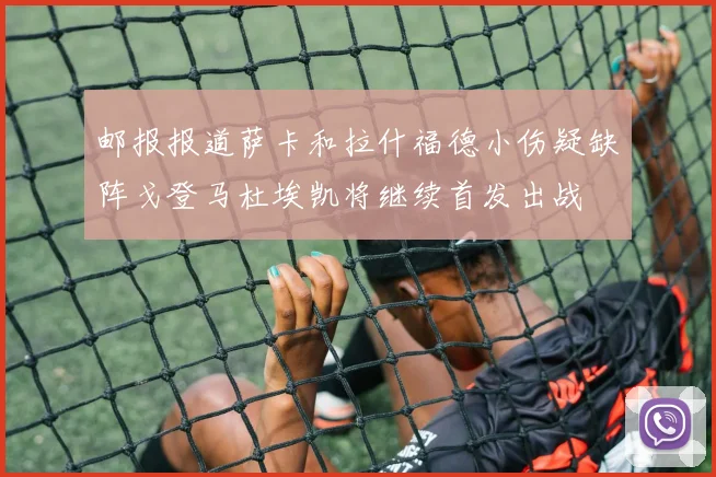 邮报报道萨卡和拉什福德小伤疑缺阵戈登马杜埃凯将继续首发出战