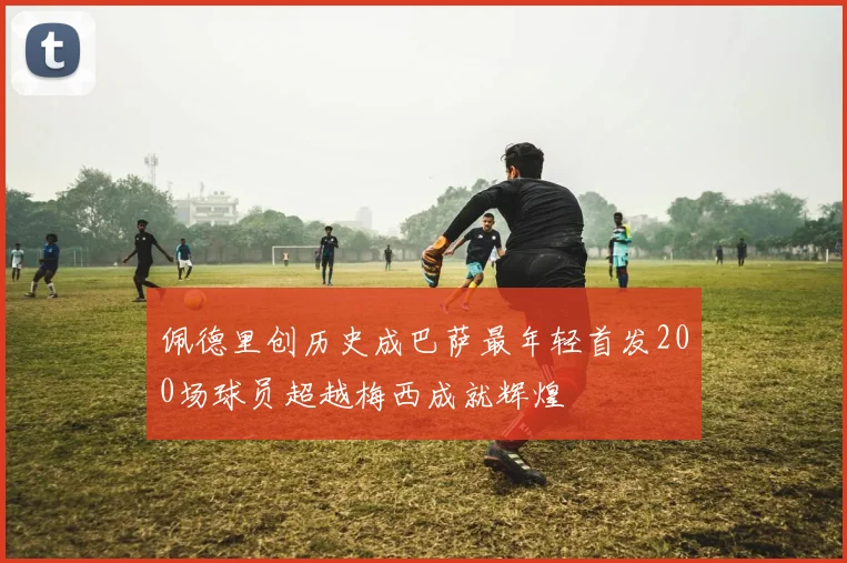 佩德里创历史成巴萨最年轻首发200场球员超越梅西成就辉煌