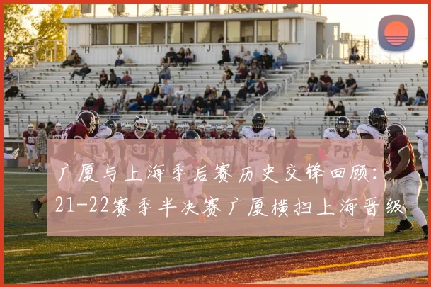 广厦与上海季后赛历史交锋回顾：21-22赛季半决赛广厦横扫上海晋级决赛