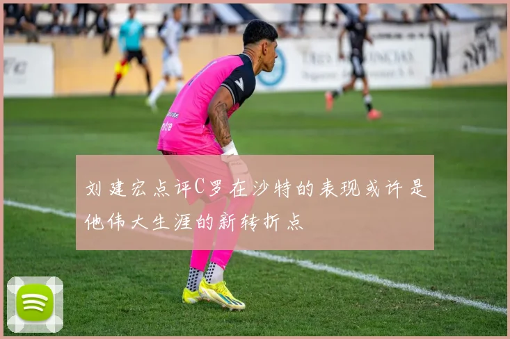 刘建宏点评C罗在沙特的表现或许是他伟大生涯的新转折点