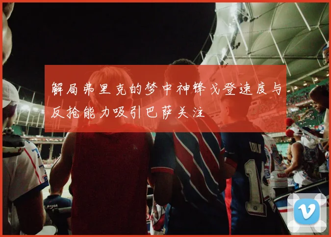解局弗里克的梦中神锋戈登速度与反抢能力吸引巴萨关注