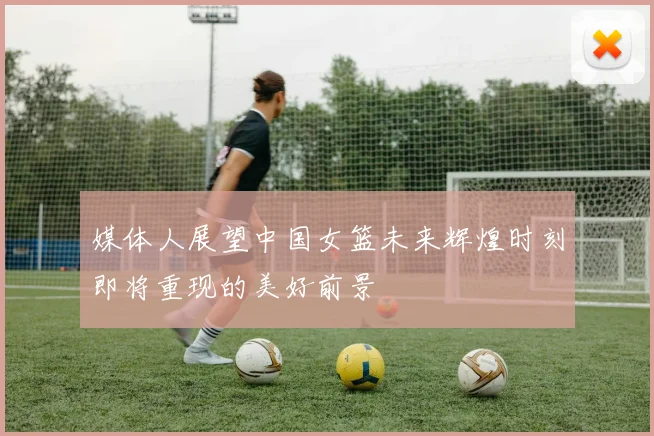 媒体人展望中国女篮未来辉煌时刻即将重现的美好前景