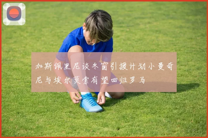 加斯佩里尼谈冬窗引援计划小曼奇尼与埃尔莫索有望回归罗马