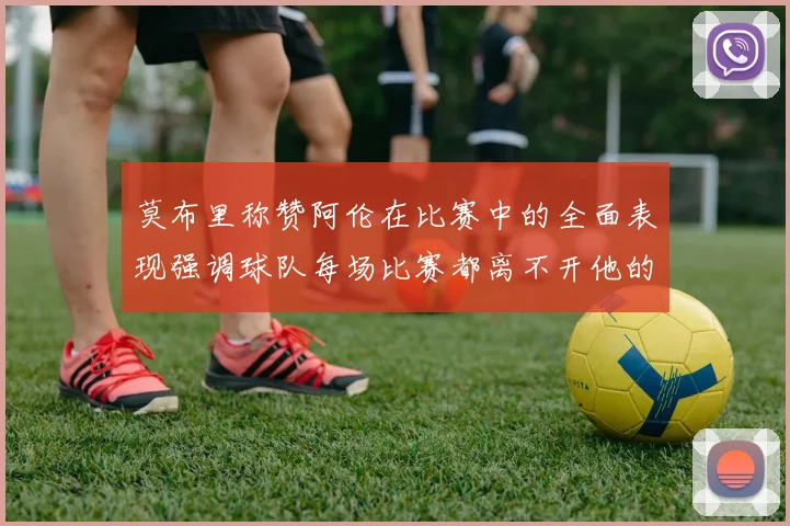 莫布里称赞阿伦在比赛中的全面表现强调球队每场比赛都离不开他的贡献