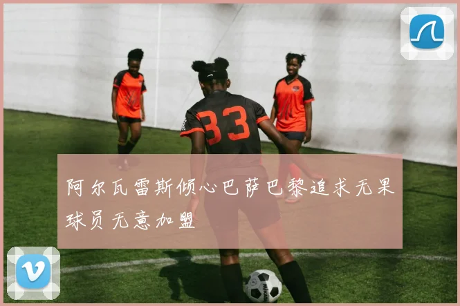 阿尔瓦雷斯倾心巴萨巴黎追求无果球员无意加盟